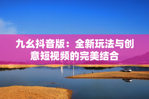 九幺抖音版：全新玩法与创意短视频的完美结合