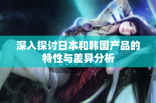 深入探讨日本和韩国产品的特性与差异分析