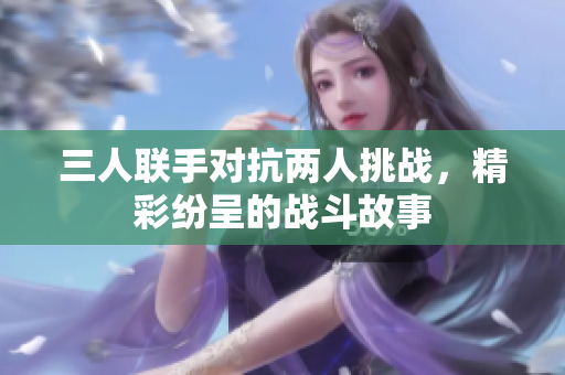 三人联手对抗两人挑战，精彩纷呈的战斗故事