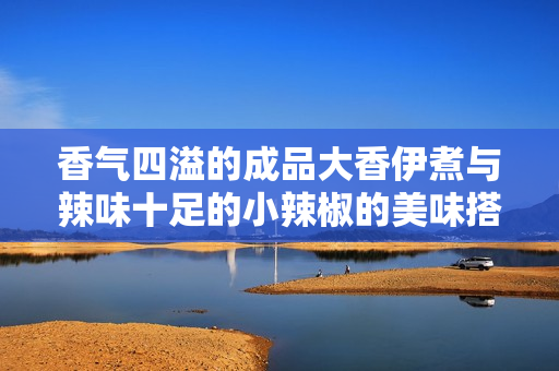 香气四溢的成品大香伊煮与辣味十足的小辣椒的美味搭配解析
