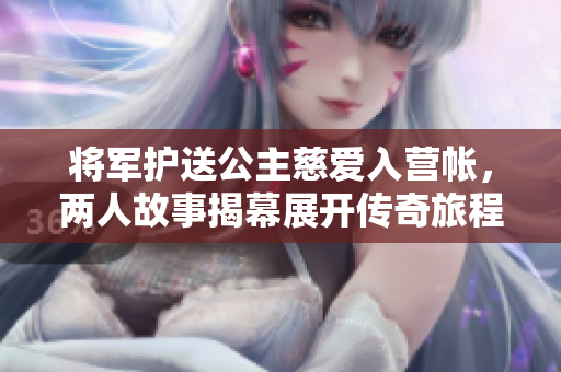 将军护送公主慈爱入营帐，两人故事揭幕展开传奇旅程