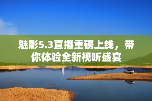 魅影5.3直播重磅上线，带你体验全新视听盛宴