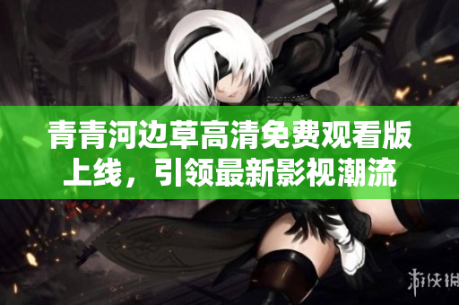 青青河边草高清免费观看版上线，引领最新影视潮流