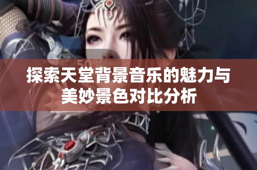 探索天堂背景音乐的魅力与美妙景色对比分析
