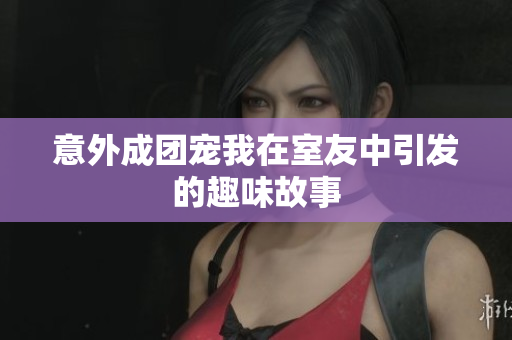 意外成团宠我在室友中引发的趣味故事