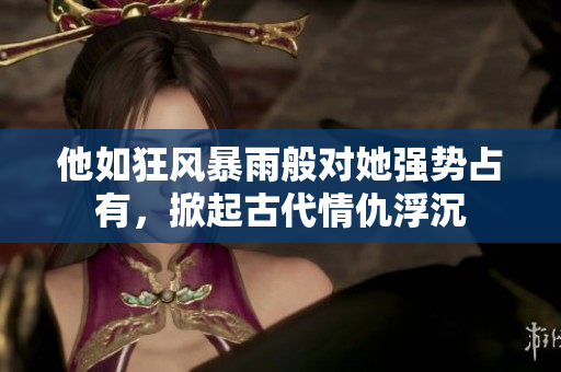 他如狂风暴雨般对她强势占有，掀起古代情仇浮沉