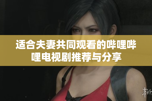 适合夫妻共同观看的哔哩哔哩电视剧推荐与分享