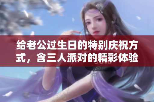 给老公过生日的特别庆祝方式，含三人派对的精彩体验