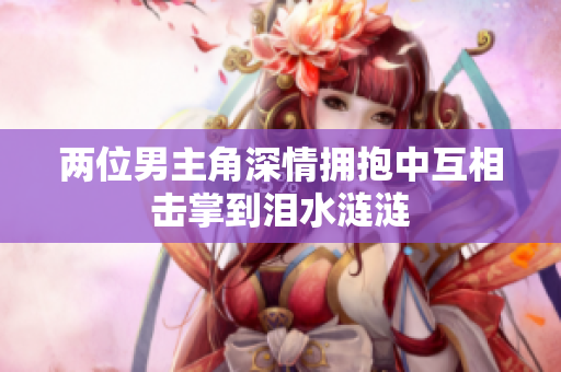 两位男主角深情拥抱中互相击掌到泪水涟涟
