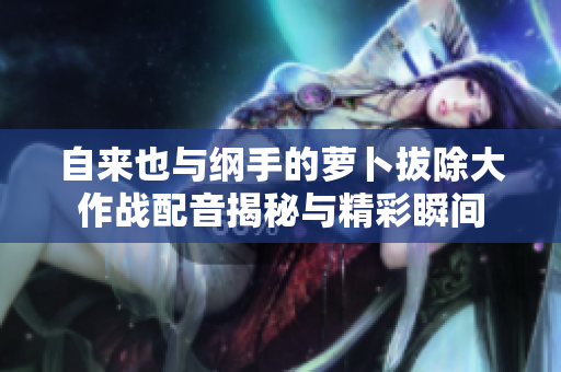 自来也与纲手的萝卜拔除大作战配音揭秘与精彩瞬间