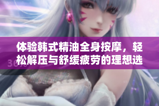 体验韩式精油全身按摩，轻松解压与舒缓疲劳的理想选择