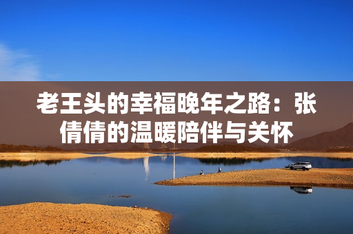 老王头的幸福晚年之路：张倩倩的温暖陪伴与关怀
