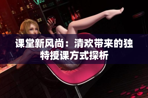 课堂新风尚：清欢带来的独特授课方式探析
