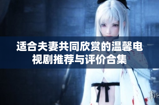 适合夫妻共同欣赏的温馨电视剧推荐与评价合集
