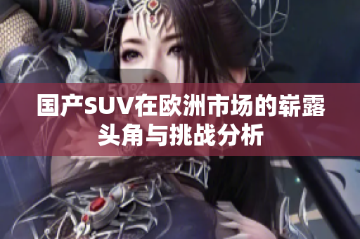 国产SUV在欧洲市场的崭露头角与挑战分析