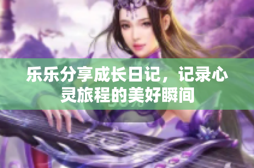 乐乐分享成长日记，记录心灵旅程的美好瞬间