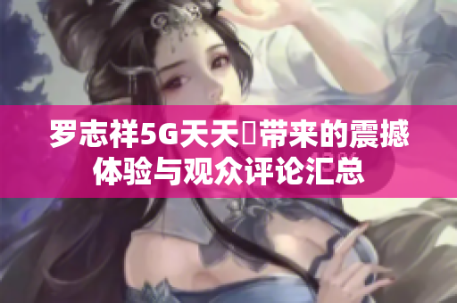 罗志祥5G天天奭带来的震撼体验与观众评论汇总