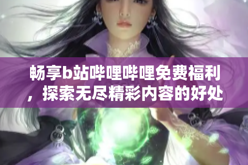 畅享b站哔哩哔哩免费福利，探索无尽精彩内容的好处