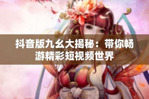 抖音版九幺大揭秘：带你畅游精彩短视频世界