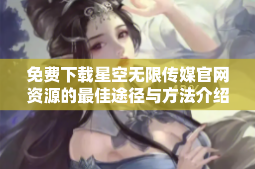 免费下载星空无限传媒官网资源的最佳途径与方法介绍