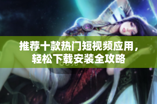 推荐十款热门短视频应用，轻松下载安装全攻略