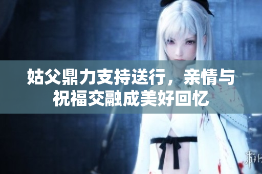 姑父鼎力支持送行，亲情与祝福交融成美好回忆