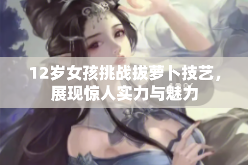 12岁女孩挑战拔萝卜技艺，展现惊人实力与魅力