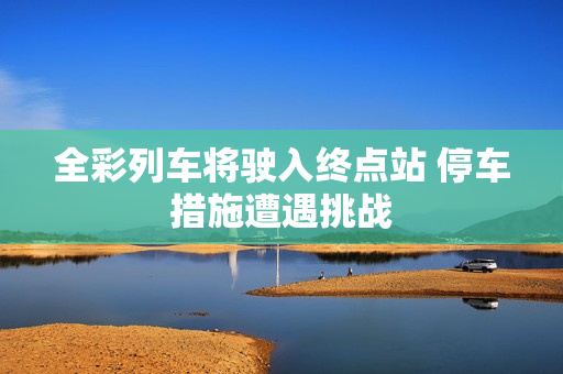 全彩列车将驶入终点站 停车措施遭遇挑战