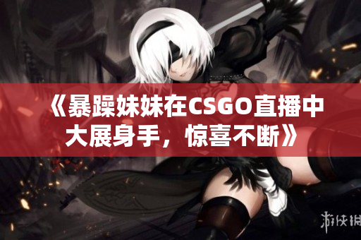 《暴躁妹妹在CSGO直播中大展身手，惊喜不断》