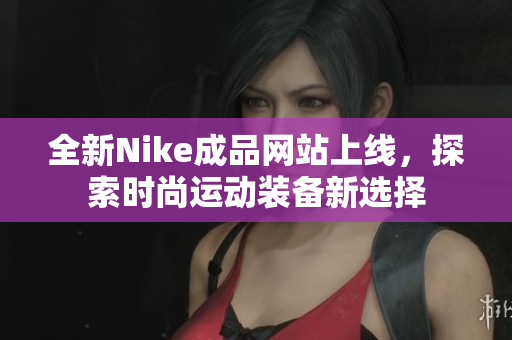 全新Nike成品网站上线，探索时尚运动装备新选择