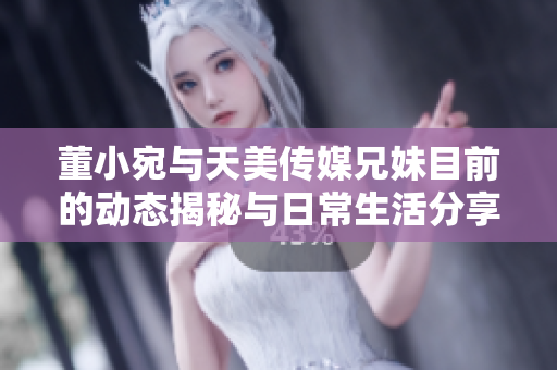 董小宛与天美传媒兄妹目前的动态揭秘与日常生活分享