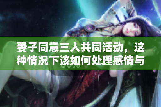 妻子同意三人共同活动，这种情况下该如何处理感情与关系