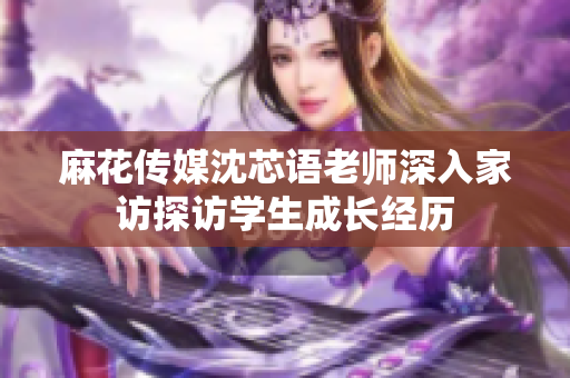 麻花传媒沈芯语老师深入家访探访学生成长经历