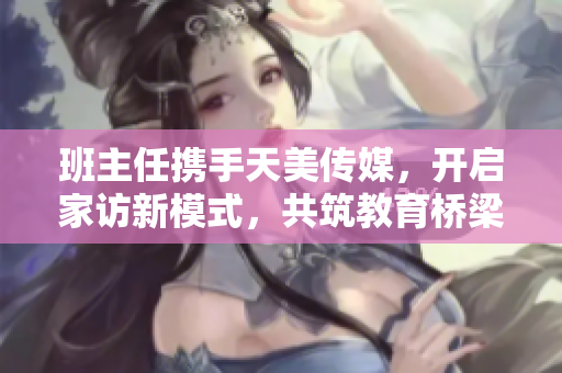 班主任携手天美传媒，开启家访新模式，共筑教育桥梁