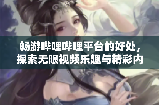 畅游哔哩哔哩平台的好处，探索无限视频乐趣与精彩内容
