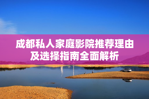 成都私人家庭影院推荐理由及选择指南全面解析