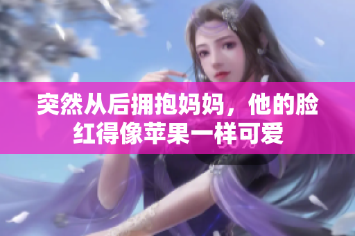 突然从后拥抱妈妈，他的脸红得像苹果一样可爱