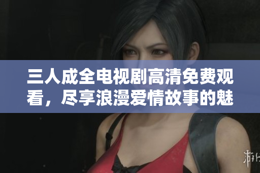 三人成全电视剧高清免费观看，尽享浪漫爱情故事的魅力