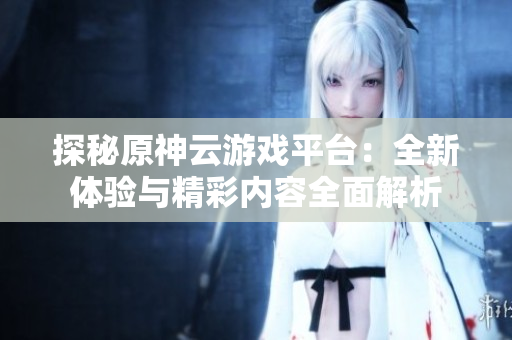 探秘原神云游戏平台：全新体验与精彩内容全面解析