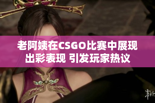 老阿姨在CSGO比赛中展现出彩表现 引发玩家热议
