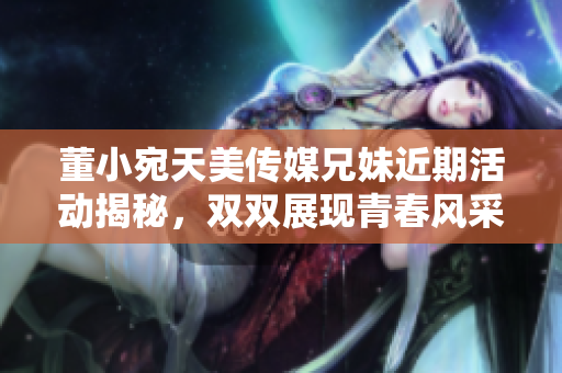 董小宛天美传媒兄妹近期活动揭秘，双双展现青春风采