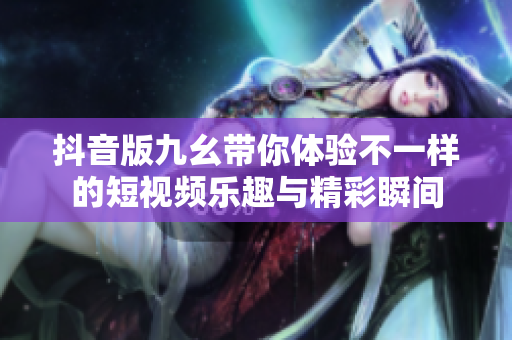 抖音版九幺带你体验不一样的短视频乐趣与精彩瞬间