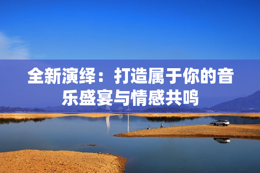 全新演绎：打造属于你的音乐盛宴与情感共鸣