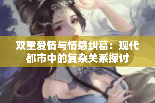 双重爱情与情感纠葛：现代都市中的复杂关系探讨