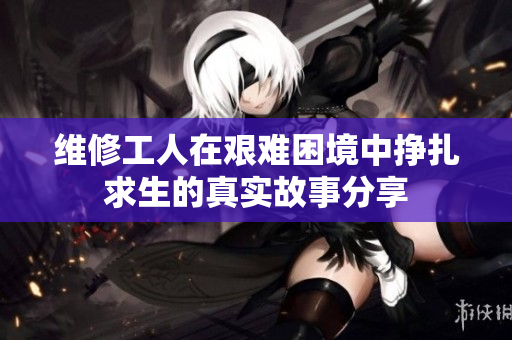 维修工人在艰难困境中挣扎求生的真实故事分享