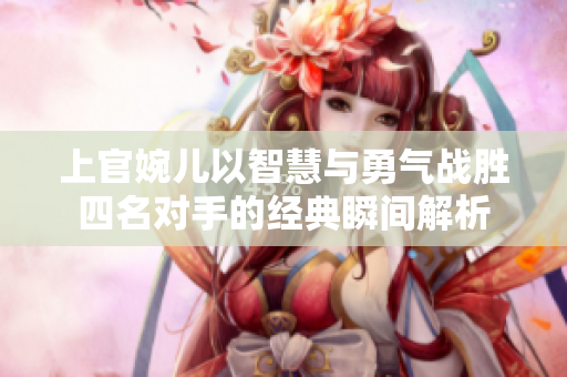 上官婉儿以智慧与勇气战胜四名对手的经典瞬间解析