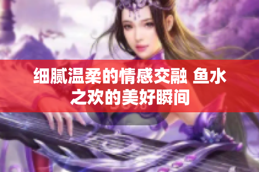 细腻温柔的情感交融 鱼水之欢的美好瞬间