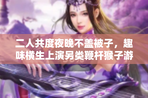 二人共度夜晚不盖被子，趣味横生上演另类鞭杆猴子游戏