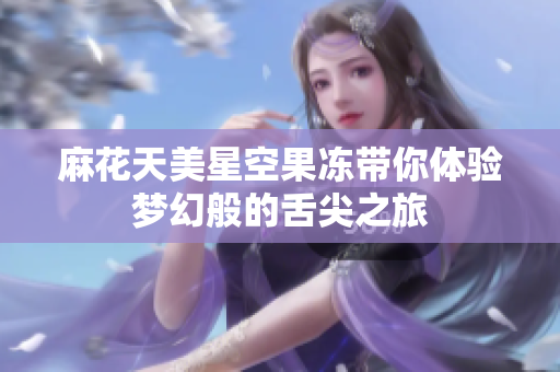 麻花天美星空果冻带你体验梦幻般的舌尖之旅