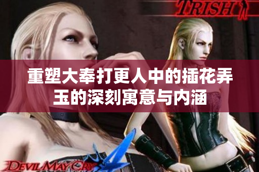 重塑大奉打更人中的插花弄玉的深刻寓意与内涵